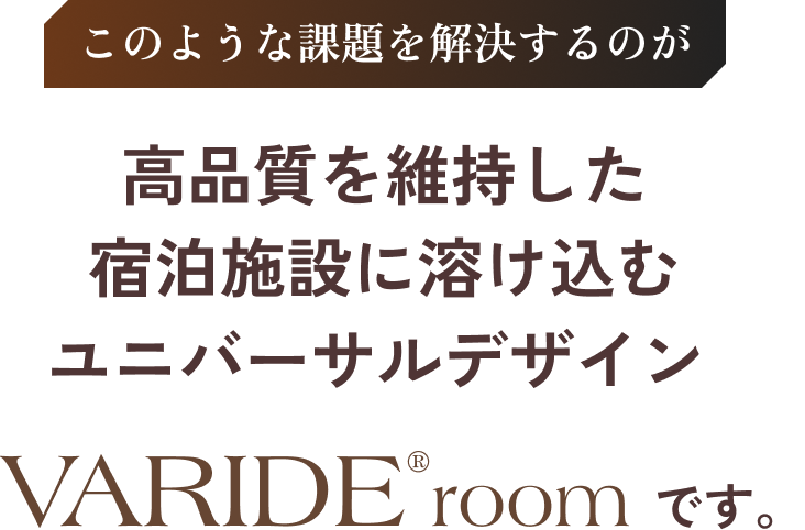 このような課題を解決するのが高品質を維持した宿泊施設に溶け込むユニバーサルデザインVARIDE@roomです。